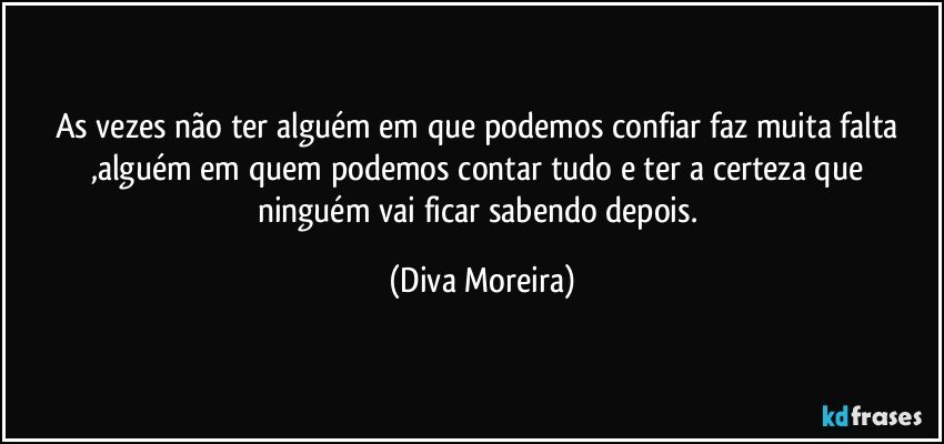 As vezes não ter alguém em que podemos confiar faz muita falta ,alguém em quem podemos  contar tudo e ter a certeza que ninguém vai ficar sabendo depois. (Diva Moreira)