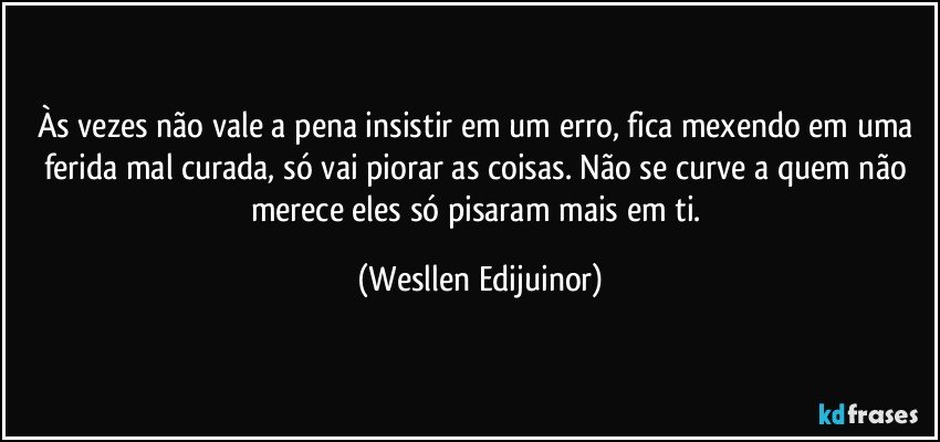 Às vezes não vale a pena insistir em um erro, fica mexendo em uma ferida mal curada, só vai piorar as coisas. Não se curve a quem não merece eles só pisaram mais em ti. (Wesllen Edijuinor)