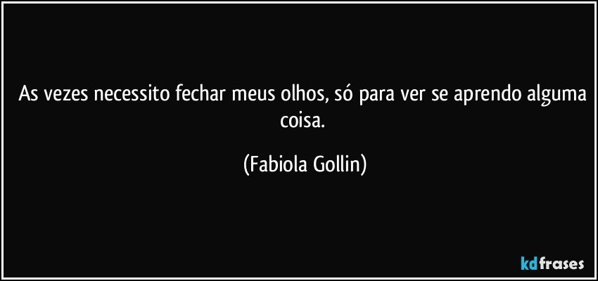As vezes necessito fechar meus olhos, só para ver se aprendo alguma coisa. (Fabiola Gollin)