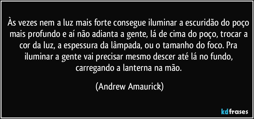 Às vezes nem a luz mais forte consegue iluminar a escuridão do poço mais profundo e aí não adianta a gente, lá de cima do poço, trocar a cor da luz, a espessura da lâmpada, ou o tamanho do foco. Pra iluminar a gente vai precisar mesmo descer até lá no fundo, carregando a lanterna na mão. (Andrew Amaurick)