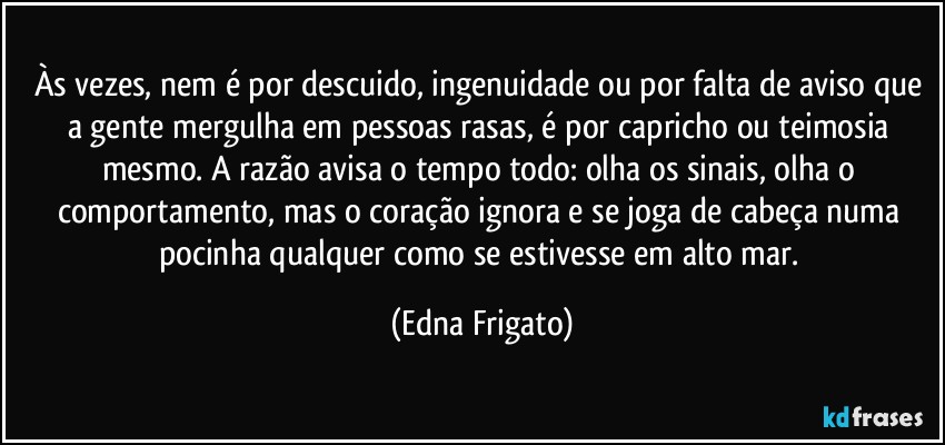 Às vezes, nem é por descuido, ingenuidade ou por falta de aviso que a gente mergulha em pessoas rasas, é por capricho ou teimosia mesmo. A razão avisa o tempo todo: olha os sinais, olha o comportamento, mas o coração ignora e se joga de cabeça numa pocinha qualquer como se estivesse em alto mar. (Edna Frigato)