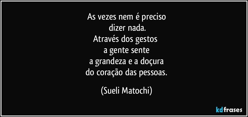 As vezes nem é preciso
 dizer nada.
Através dos gestos 
a gente sente
a grandeza e a doçura
 do coração das pessoas. (Sueli Matochi)