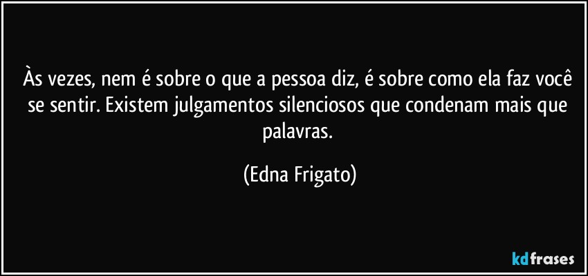 Às vezes, nem é sobre o que a pessoa diz, é sobre como ela faz você se sentir. Existem julgamentos silenciosos que condenam mais que palavras. (Edna Frigato)