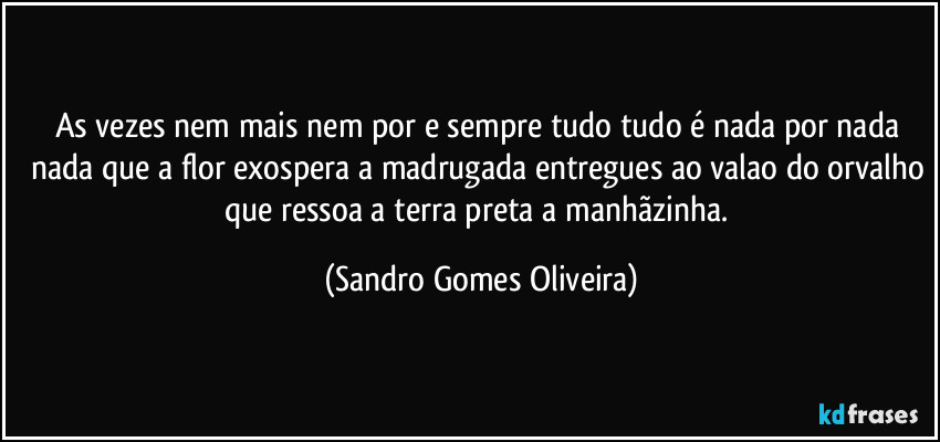 As vezes nem mais nem por e sempre tudo tudo é nada por nada nada que a flor exospera a madrugada entregues ao valao do orvalho que ressoa a terra preta a manhãzinha. (Sandro Gomes Oliveira)