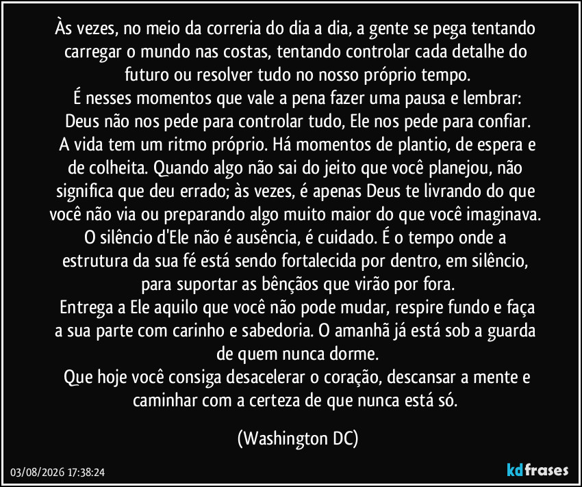 Às vezes, no meio da correria do dia a dia, a gente se pega tentando carregar o mundo nas costas, tentando controlar cada detalhe do futuro ou resolver tudo no nosso próprio tempo.
​É nesses momentos que vale a pena fazer uma pausa e lembrar: Deus não nos pede para controlar tudo, Ele nos pede para confiar.
​A vida tem um ritmo próprio. Há momentos de plantio, de espera e de colheita. Quando algo não sai do jeito que você planejou, não significa que deu errado; às vezes, é apenas Deus te livrando do que você não via ou preparando algo muito maior do que você imaginava. O silêncio d'Ele não é ausência, é cuidado. É o tempo onde a estrutura da sua fé está sendo fortalecida por dentro, em silêncio, para suportar as bênçãos que virão por fora.
​Entrega a Ele aquilo que você não pode mudar, respire fundo e faça a sua parte com carinho e sabedoria. O amanhã já está sob a guarda de quem nunca dorme.
​Que hoje você consiga desacelerar o coração, descansar a mente e caminhar com a certeza de que nunca está só. (Washington DC)