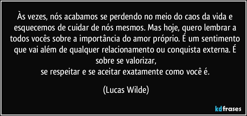 Às vezes, nós acabamos se perdendo no meio do caos da vida e esquecemos de cuidar de nós mesmos. Mas hoje, quero lembrar a todos vocês sobre a importância do amor próprio. É um sentimento que vai além de qualquer relacionamento ou conquista externa. É sobre se valorizar,
se respeitar e se aceitar exatamente como você é. (Lucas Wilde)