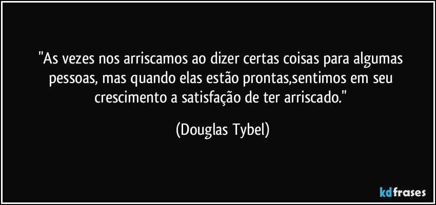 "As vezes nos arriscamos ao dizer certas coisas para algumas pessoas, mas quando elas estão prontas,sentimos em seu crescimento a satisfação de ter arriscado." (Douglas Tybel)