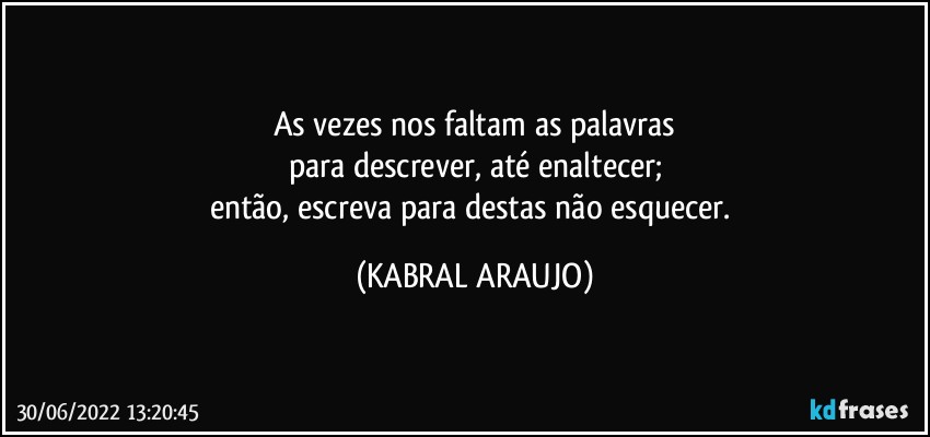 As vezes nos faltam as palavras
para descrever, até enaltecer;
então, escreva para destas não esquecer. (KABRAL ARAUJO)