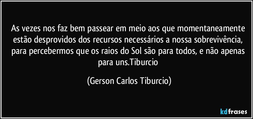 As vezes nos faz bem passear em meio aos que momentaneamente estão desprovidos dos recursos necessários a nossa sobrevivência, para percebermos que os raios do Sol são para todos, e não apenas para uns.Tiburcio (Gerson Carlos Tiburcio)