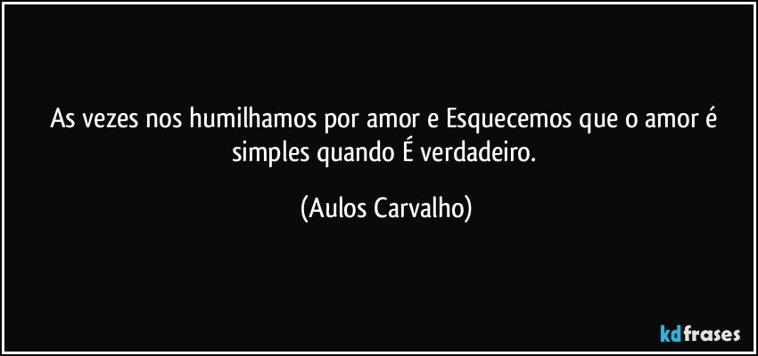 As vezes nos humilhamos por amor e Esquecemos que o amor é simples quando É verdadeiro. (Aulos Carvalho)