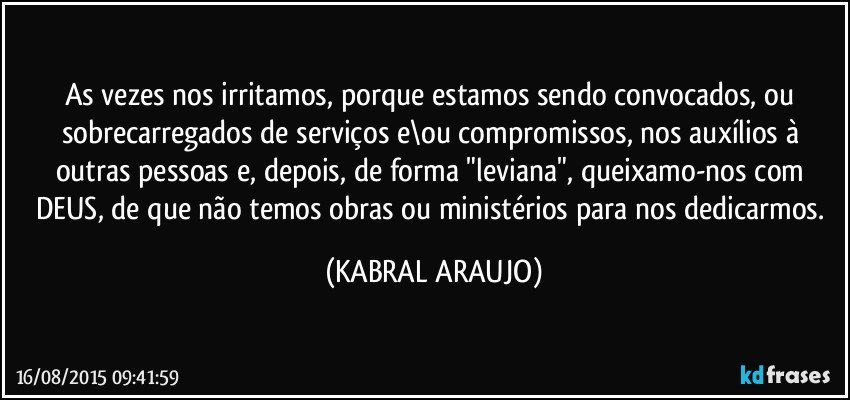 As vezes nos irritamos, porque estamos sendo convocados, ou sobrecarregados de serviços e\ou compromissos, nos auxílios à outras pessoas e, depois, de forma "leviana", queixamo-nos com DEUS, de que não temos obras ou ministérios para nos dedicarmos. (KABRAL ARAUJO)