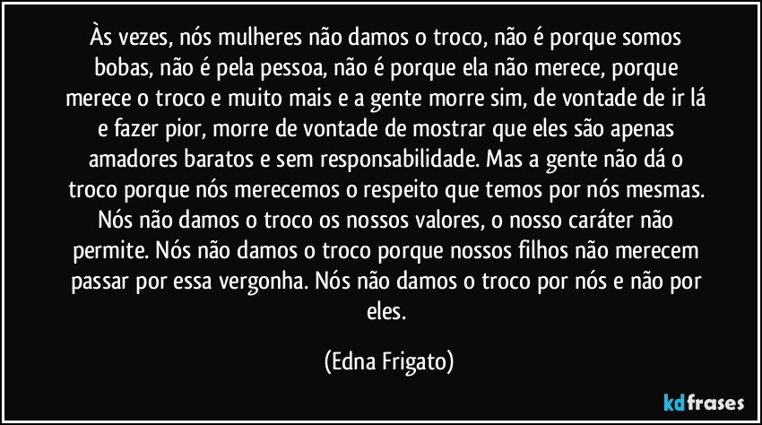 Às vezes, nós mulheres não damos o troco, não é porque somos bobas, não é pela pessoa, não é porque ela não merece, porque merece o troco e muito mais e a gente morre sim, de vontade de ir lá e fazer pior, morre de vontade de mostrar que eles são apenas amadores baratos e sem responsabilidade. Mas a gente não dá o troco porque nós merecemos o respeito que temos por nós mesmas. Nós não damos o troco os nossos valores, o nosso caráter não permite. Nós não damos o troco porque nossos filhos não merecem passar por essa vergonha. Nós não damos o troco por nós e não por eles. (Edna Frigato)