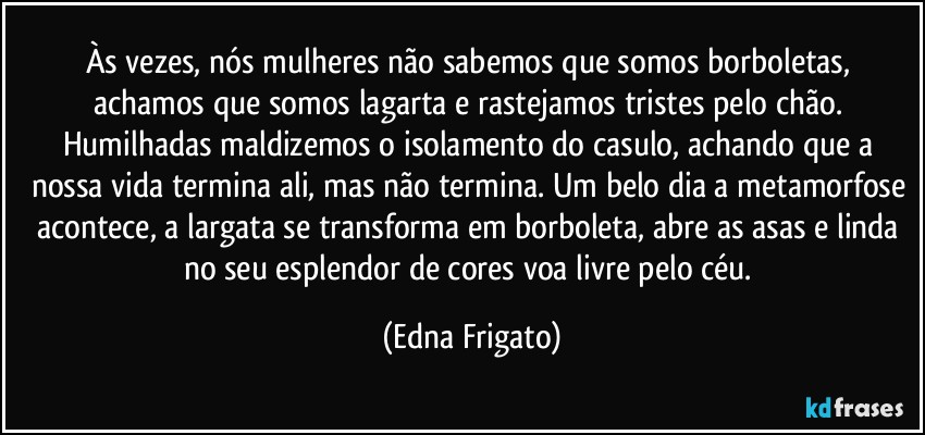 Às vezes, nós mulheres não sabemos que somos borboletas, achamos que somos lagarta e rastejamos tristes pelo chão. Humilhadas  maldizemos o isolamento do casulo, achando que a nossa vida termina ali, mas não termina. Um belo dia a metamorfose acontece, a largata se transforma em borboleta, abre as asas e linda no seu esplendor de cores voa livre pelo céu. (Edna Frigato)