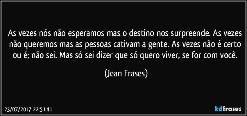 As vezes nós não esperamos mas o destino nos surpreende. As vezes não queremos mas as pessoas cativam a gente. As vezes não é certo ou é; não sei. Mas só sei dizer que só quero viver, se for com você. (Jean Frases)