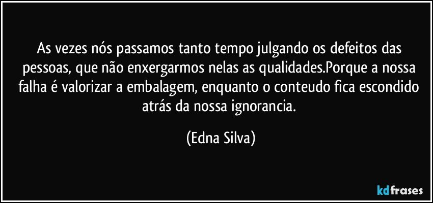 As vezes nós passamos tanto tempo julgando os defeitos das pessoas, que não enxergarmos nelas as qualidades.Porque a nossa falha é valorizar a embalagem, enquanto o conteudo fica escondido atrás da nossa ignorancia. (Edna Silva)