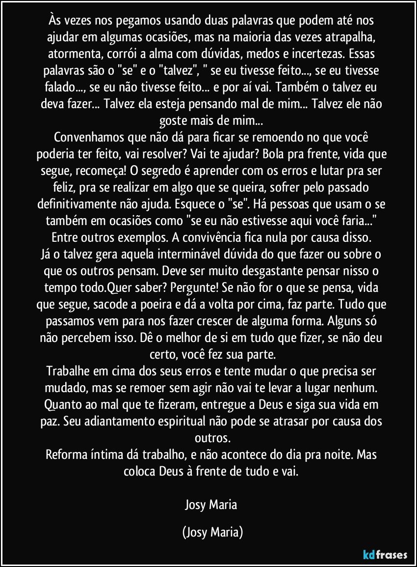 Às vezes nos pegamos usando duas palavras que podem até nos ajudar em algumas ocasiões, mas na maioria das vezes atrapalha, atormenta, corrói a alma com dúvidas, medos e incertezas. Essas palavras são o "se" e o "talvez", " se eu tivesse feito..., se eu tivesse falado..., se eu não tivesse feito... e por aí vai. Também o talvez eu deva fazer... Talvez ela esteja pensando mal de mim... Talvez ele não goste mais de mim... 
Convenhamos que não dá para ficar se remoendo no que você poderia ter feito, vai resolver? Vai te ajudar? Bola pra frente, vida que segue, recomeça! O segredo é aprender com os erros e lutar pra ser feliz, pra se realizar em algo que se queira, sofrer pelo passado definitivamente não ajuda. Esquece o "se". Há pessoas que usam o se também em ocasiões como "se eu não estivesse aqui você faria..."  Entre outros exemplos. A convivência fica nula por causa disso. 
Já o talvez gera aquela interminável dúvida do que fazer ou sobre o que os outros pensam. Deve ser muito desgastante pensar nisso o tempo todo.Quer saber? Pergunte! Se não for o que se pensa, vida que segue, sacode a poeira e dá a volta por cima, faz parte. Tudo que passamos vem para nos fazer crescer de alguma forma. Alguns só não percebem isso. Dê o melhor de si em tudo que fizer, se não deu certo, você fez sua parte.
Trabalhe em cima dos seus erros e tente mudar o que precisa ser mudado, mas se remoer sem agir não vai te levar a lugar nenhum. 
Quanto ao mal que te fizeram, entregue a Deus e siga sua vida em paz. Seu adiantamento espiritual não pode se atrasar por causa dos outros.
Reforma íntima dá trabalho, e não acontece do dia pra noite. Mas coloca Deus à frente de tudo e vai. 

Josy Maria (Josy Maria)