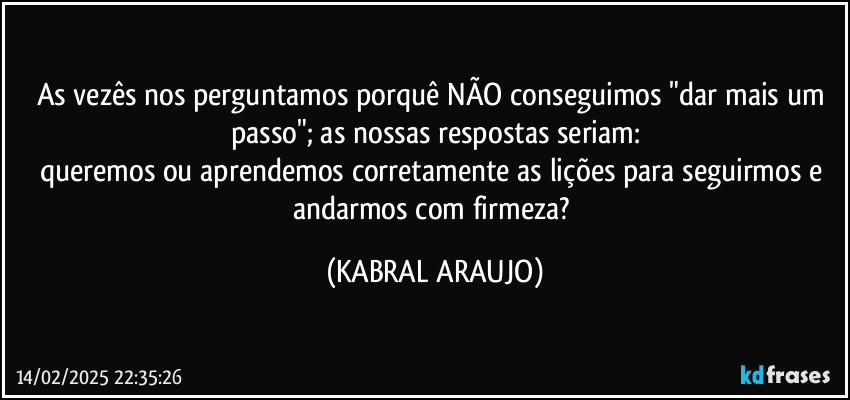 As vezês nos perguntamos porquê NÃO conseguimos "dar mais um passo"; as nossas respostas seriam:
queremos ou aprendemos corretamente as lições para seguirmos e andarmos com firmeza? (KABRAL ARAUJO)