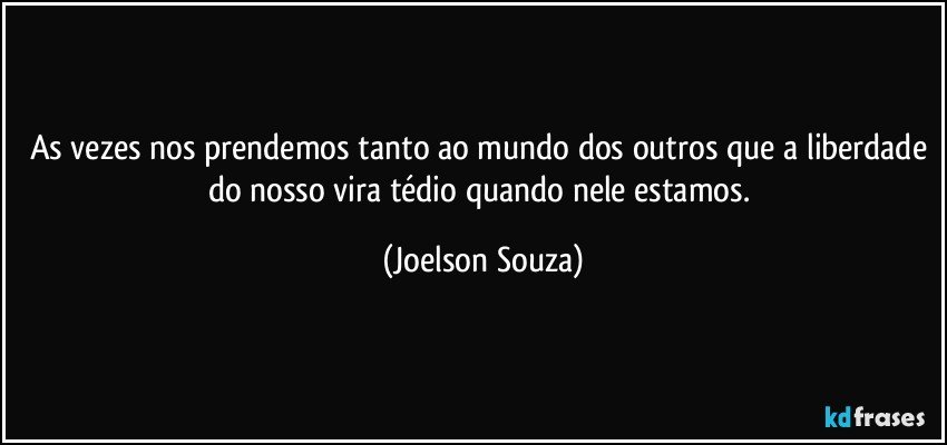 As vezes nos prendemos tanto ao mundo dos outros que a liberdade do nosso vira tédio quando nele estamos. (Joelson Souza)