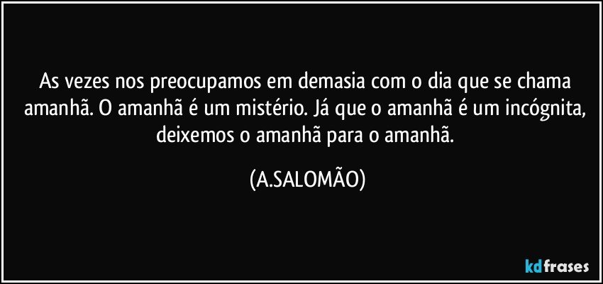 As vezes nos preocupamos em demasia com o dia que se chama amanhã. O amanhã é um mistério. Já que o amanhã é um incógnita, deixemos o amanhã para o amanhã. (A.SALOMÃO)