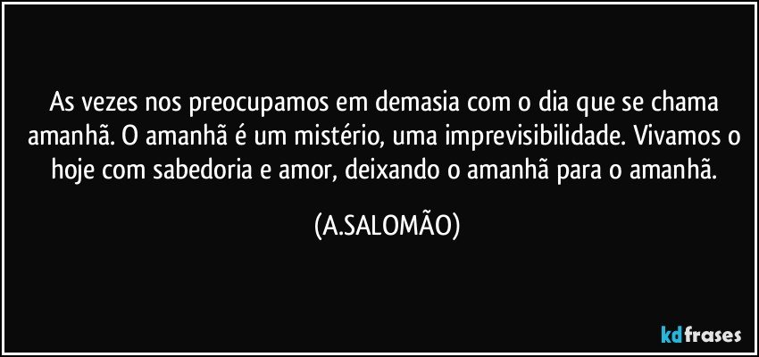 As vezes nos preocupamos em demasia com o dia que se chama amanhã. O amanhã é um mistério, uma imprevisibilidade. Vivamos o hoje com sabedoria e amor, deixando o amanhã para o amanhã. (A.SALOMÃO)