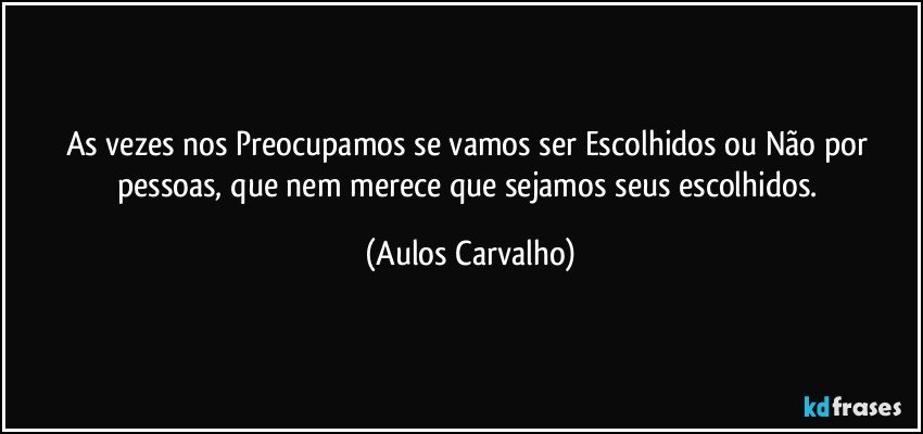 As vezes nos Preocupamos se vamos ser Escolhidos ou Não por pessoas, que nem merece que sejamos seus escolhidos. (Aulos Carvalho)