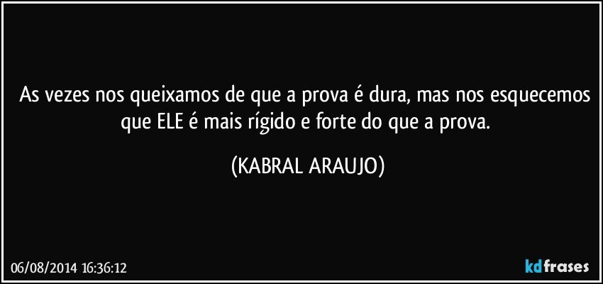 As vezes nos queixamos de que a prova é dura, mas nos esquecemos que ELE é mais rígido e forte do que a prova. (KABRAL ARAUJO)