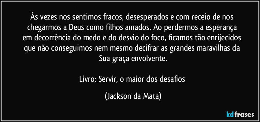 Às vezes nos sentimos fracos, desesperados e com receio de nos chegarmos a Deus como filhos amados. Ao perdermos a esperança em decorrência do medo e do desvio do foco, ficamos tão enrijecidos que não conseguimos nem mesmo decifrar as grandes maravilhas da Sua graça envolvente.

Livro: Servir, o maior dos desafios (Jackson da Mata)