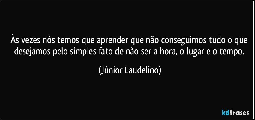 Às vezes nós temos que aprender que não conseguimos tudo o que desejamos pelo simples fato de não ser a hora, o lugar e o tempo. (Júnior Laudelino)