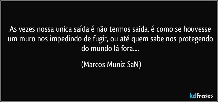 As vezes nossa unica saída é não termos saída, é como se houvesse um muro nos impedindo de fugir, ou até quem sabe nos protegendo do mundo lá fora... (Marcos Muniz SaN)