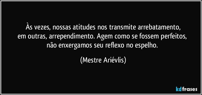 Às vezes, nossas atitudes nos transmite arrebatamento,
em outras, arrependimento. Agem como se fossem perfeitos, 
não enxergamos seu reflexo no espelho. (Mestre Ariévlis)