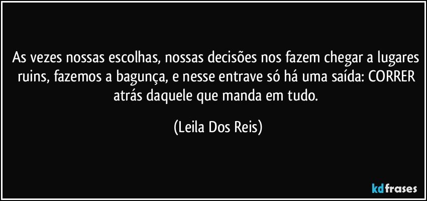 As vezes nossas escolhas, nossas decisões nos fazem chegar a lugares ruins, fazemos a bagunça, e nesse entrave só há uma saída: CORRER atrás daquele  que manda em tudo. (Leila Dos Reis)