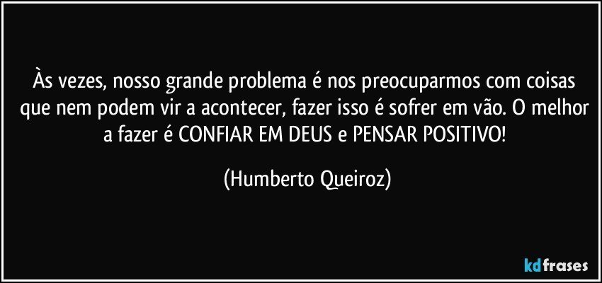 Às vezes, nosso grande problema é nos preocuparmos com coisas que nem podem vir a acontecer, fazer isso é sofrer em vão. O melhor a fazer é CONFIAR EM DEUS e PENSAR POSITIVO! (Humberto Queiroz)