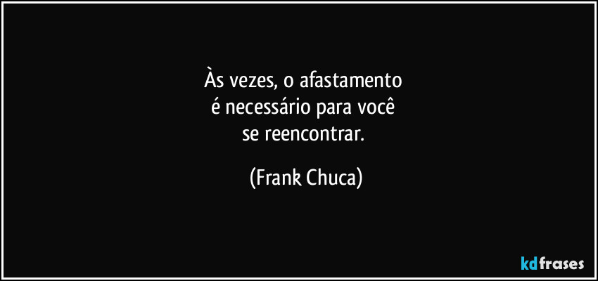 Às vezes, o afastamento 
é necessário para você 
se reencontrar. (Frank Chuca)