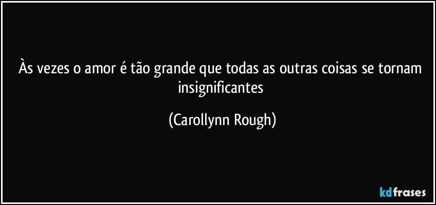 Às vezes o amor é tão grande que todas as outras coisas se tornam insignificantes (Carollynn Rough)