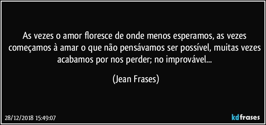 As vezes o amor floresce de onde menos esperamos, as vezes começamos à amar o que não pensávamos ser possível, muitas vezes acabamos por nos perder; no improvável... (Jean Frases)