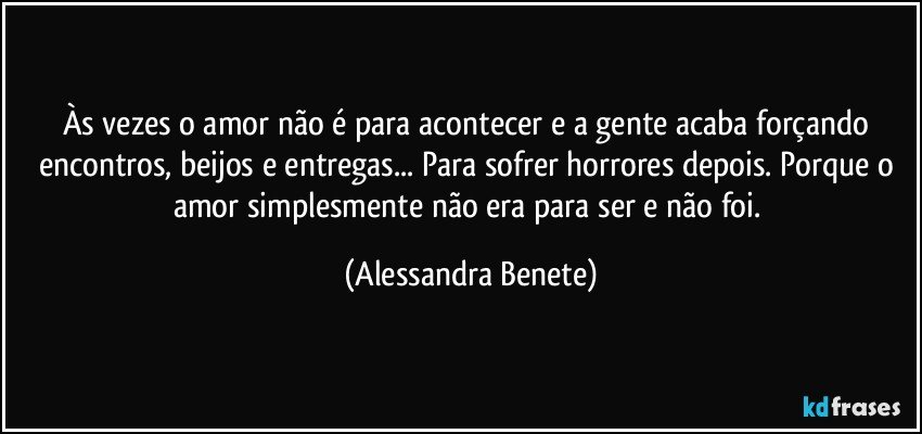 Às vezes o amor não é para acontecer e a gente acaba forçando encontros, beijos e entregas... Para sofrer horrores depois. Porque o amor simplesmente não era para ser e não foi. (Alessandra Benete)