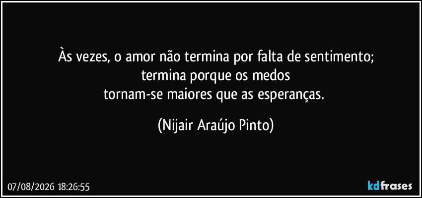 Às vezes, o amor não termina por falta de sentimento;
termina porque os medos
tornam-se maiores que as esperanças. (Nijair Araújo Pinto)