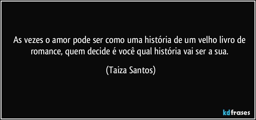 As vezes o amor pode ser como uma história de um velho livro de romance, quem decide é você qual história vai ser a sua. (Taiza Santos)
