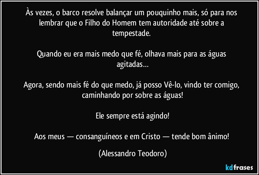 Às vezes, o barco resolve balançar um pouquinho mais, só para nos lembrar que o Filho do Homem tem autoridade até sobre a tempestade. 

Quando eu era mais medo que fé, olhava mais para as águas agitadas…

Agora, sendo mais fé do que medo, já posso Vê-lo, vindo ter comigo, caminhando por sobre as águas!

Ele sempre está agindo!

Aos meus — consanguíneos e em Cristo — tende bom ânimo! (Alessandro Teodoro)