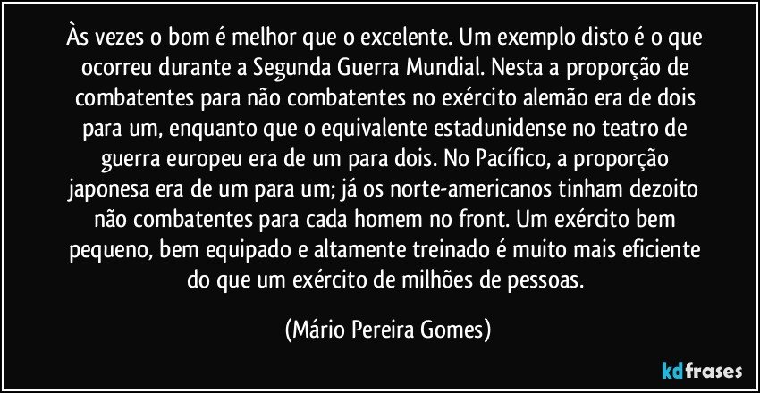 Às vezes o bom é melhor que o excelente. Um exemplo disto é o que ocorreu durante a Segunda Guerra Mundial. Nesta a proporção de combatentes para não combatentes no exército alemão era de dois para um, enquanto que o equivalente estadunidense no teatro de guerra europeu era de um para dois. No Pacífico, a proporção japonesa era de um para um; já os norte-americanos tinham dezoito não combatentes para cada homem no front. Um exército bem pequeno, bem equipado e altamente treinado é muito mais eficiente do que um exército de milhões de pessoas. (Mário Pereira Gomes)