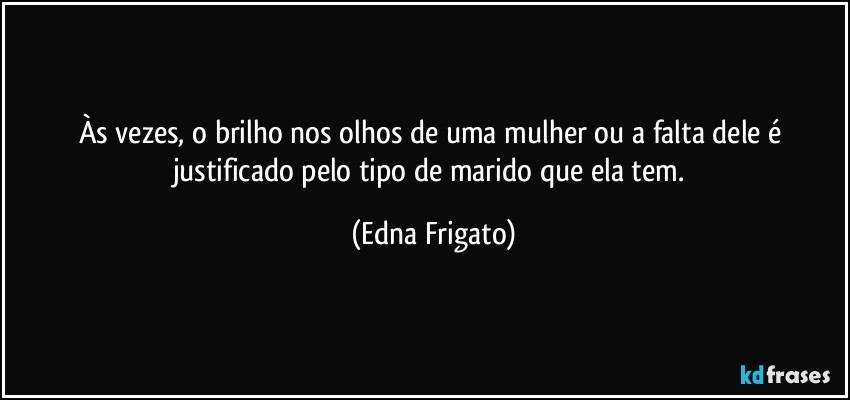 Às vezes, o brilho nos olhos de uma mulher ou a falta dele é justificado pelo tipo de marido que ela tem. (Edna Frigato)