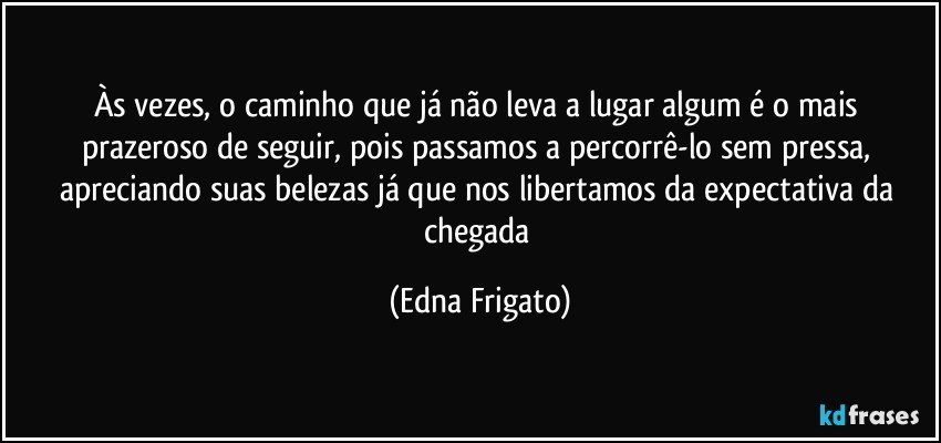 Às vezes, o caminho que já não leva a lugar algum é o mais prazeroso de seguir, pois passamos a percorrê-lo sem pressa, apreciando suas belezas já que nos libertamos da expectativa da chegada (Edna Frigato)