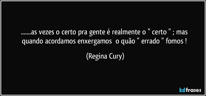 ...as vezes    o certo  pra gente  é realmente  o   " certo " ;  mas   quando   acordamos  enxergamos     o quão " errado " fomos ! (Regina Cury)