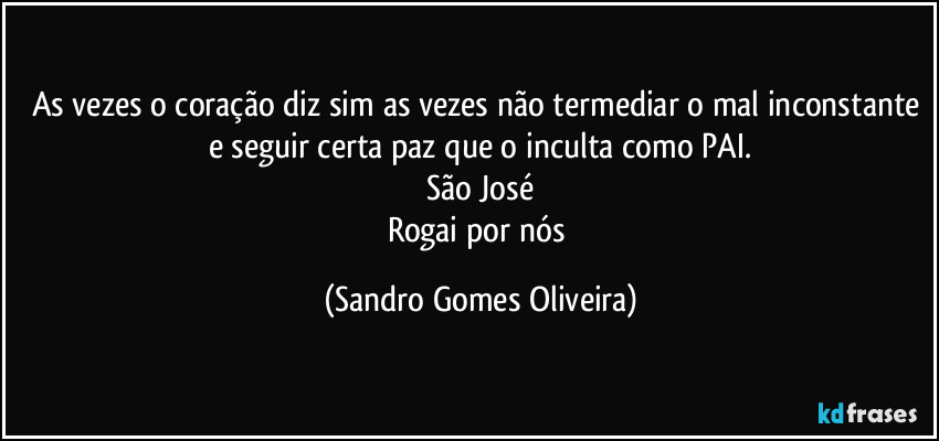 As vezes o coração diz sim as vezes não termediar o mal inconstante e seguir certa paz que o inculta como PAI.
São José
Rogai por nós (Sandro Gomes Oliveira)