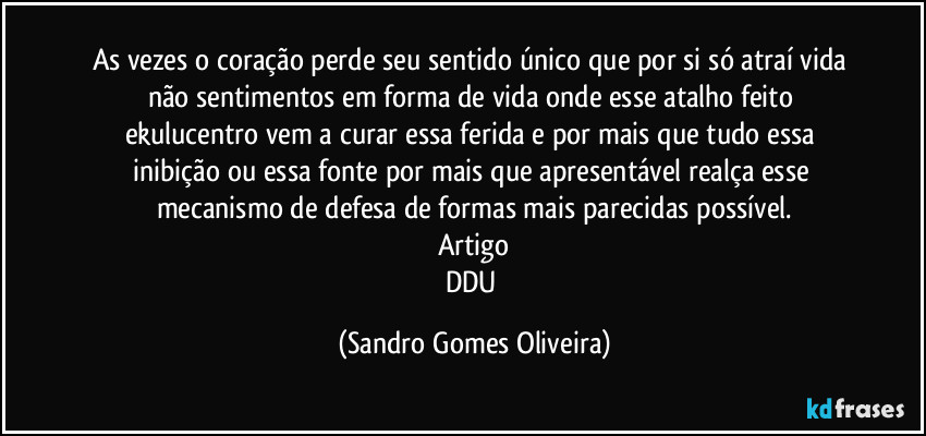 As vezes o coração perde seu sentido único que por si só atraí vida não sentimentos em forma de vida onde esse atalho feito ekulucentro vem a curar essa ferida e por mais que tudo essa inibição ou essa fonte por mais que apresentável realça esse mecanismo de defesa de formas mais parecidas possível.
Artigo
DDU (Sandro Gomes Oliveira)