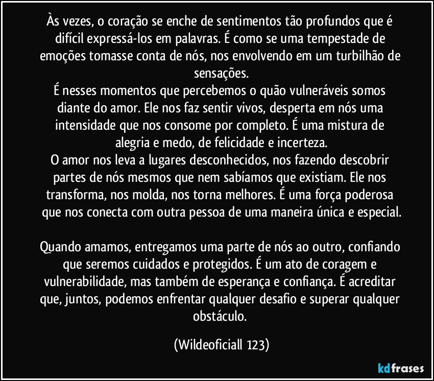 Às vezes, o coração se enche de sentimentos tão profundos que é difícil expressá-los em palavras. É como se uma tempestade de emoções tomasse conta de nós, nos envolvendo em um turbilhão de sensações.
É nesses momentos que percebemos o quão vulneráveis somos diante do amor. Ele nos faz sentir vivos, desperta em nós uma intensidade que nos consome por completo. É uma mistura de alegria e medo, de felicidade e incerteza.
O amor nos leva a lugares desconhecidos, nos fazendo descobrir partes de nós mesmos que nem sabíamos que existiam. Ele nos transforma, nos molda, nos torna melhores. É uma força poderosa que nos conecta com outra pessoa de uma maneira única e especial.

Quando amamos, entregamos uma parte de nós ao outro, confiando que seremos cuidados e protegidos. É um ato de coragem e vulnerabilidade, mas também de esperança e confiança. É acreditar que, juntos, podemos enfrentar qualquer desafio e superar qualquer obstáculo. (Wildeoficiall 123)