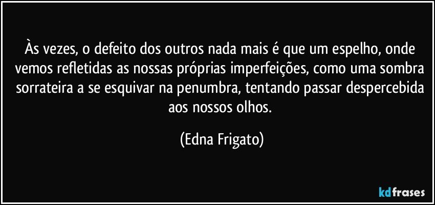 Às vezes, o defeito dos outros nada mais é que um espelho, onde vemos refletidas as nossas próprias imperfeições, como uma sombra sorrateira a se esquivar na penumbra, tentando passar despercebida aos nossos olhos. (Edna Frigato)