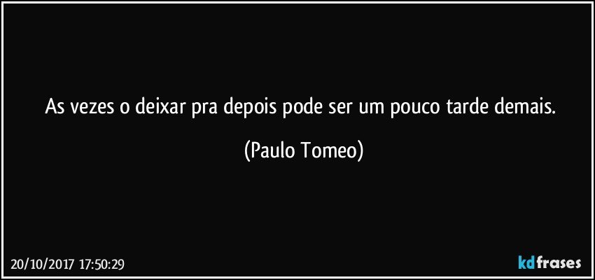 As vezes o deixar pra depois pode ser um pouco tarde demais. (Paulo Tomeo)