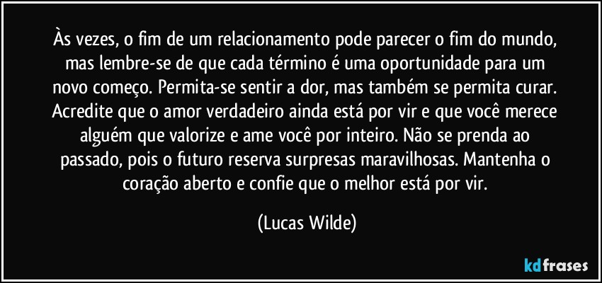 Às vezes, o fim de um relacionamento pode parecer o fim do mundo, mas lembre-se de que cada término é uma oportunidade para um novo começo. Permita-se sentir a dor, mas também se permita curar. Acredite que o amor verdadeiro ainda está por vir e que você merece alguém que valorize e ame você por inteiro. Não se prenda ao passado, pois o futuro reserva surpresas maravilhosas. Mantenha o coração aberto e confie que o melhor está por vir. (Lucas Wilde)