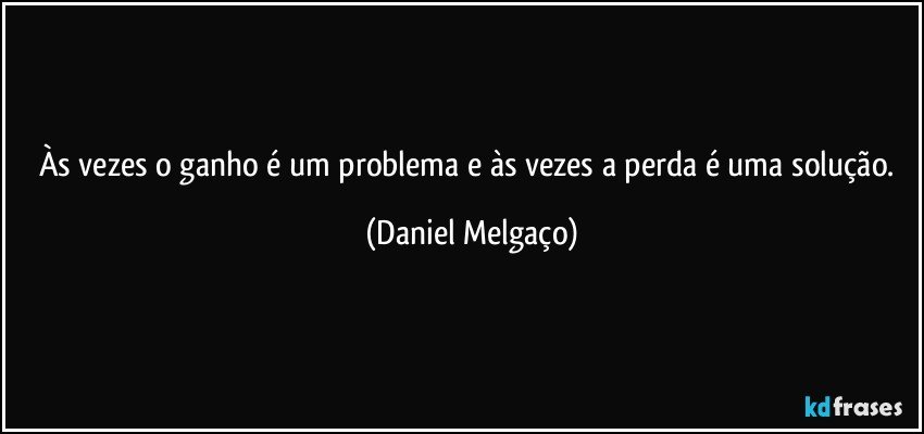 Às vezes o ganho é um problema e às vezes a perda é uma solução. (Daniel Melgaço)